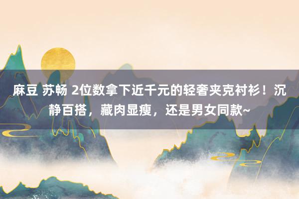 麻豆 苏畅 2位数拿下近千元的轻奢夹克衬衫！沉静百搭，藏肉显瘦，还是男女同款~