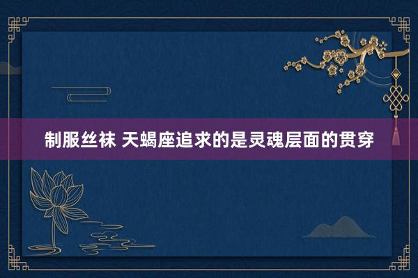 制服丝袜 天蝎座追求的是灵魂层面的贯穿