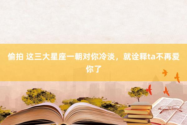 偷拍 这三大星座一朝对你冷淡，就诠释ta不再爱你了