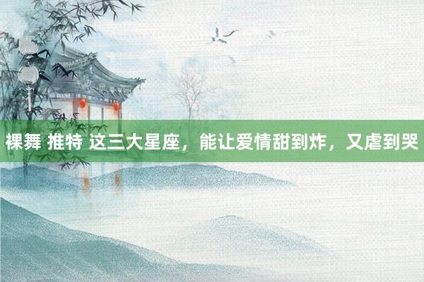 裸舞 推特 这三大星座，能让爱情甜到炸，<a href=