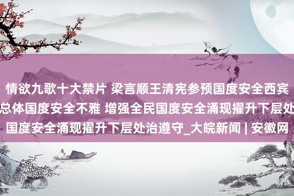 情欲九歌十大禁片 梁言顺王清宪参预国度安全西宾进社区当作 深切践行总体国度安全不雅 增强全民国度安全涌现擢升下层处治遵守_大皖新闻 | 安徽网