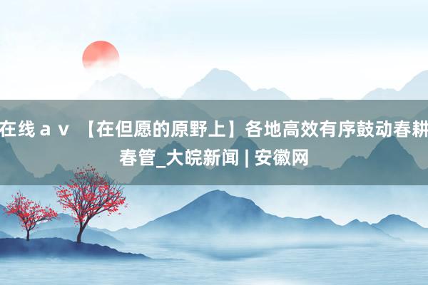 在线ａｖ 【在但愿的原野上】各地高效有序鼓动春耕春管_大皖新闻 | 安徽网