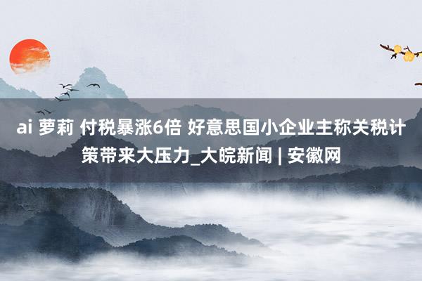 ai 萝莉 付税暴涨6倍 好意思国小企业主称关税计策带来大压力_大皖新闻 | 安徽网