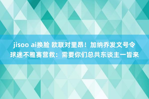 jisoo ai换脸 欧联对里昂！加纳乔发文号令球迷不雅赛营救：需要你们总共东谈主一皆来