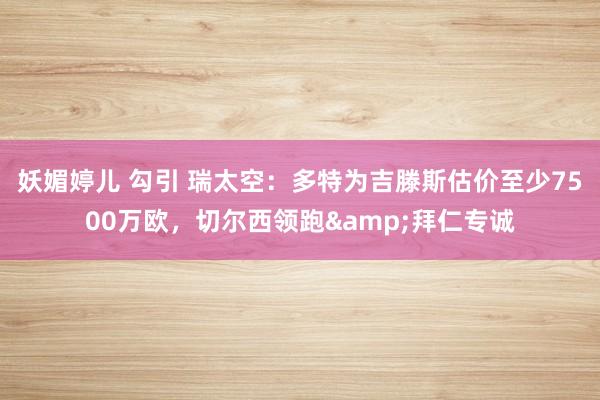 妖媚婷儿 勾引 瑞太空：多特为吉滕斯估价至少7500万欧，切尔西领跑&拜仁专诚