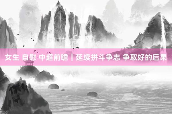 女生 自慰 中超前瞻｜延续拼斗争志 争取好的后果