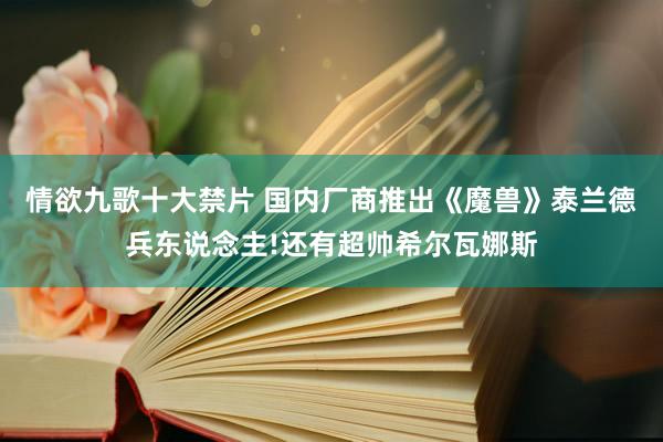 情欲九歌十大禁片 国内厂商推出《魔兽》泰兰德兵东说念主!还有超帅希尔瓦娜斯