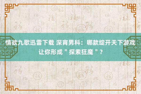 情欲九歌迅雷下载 深宵男科：哪款绽开天下游戏让你形成＂探索狂魔＂？
