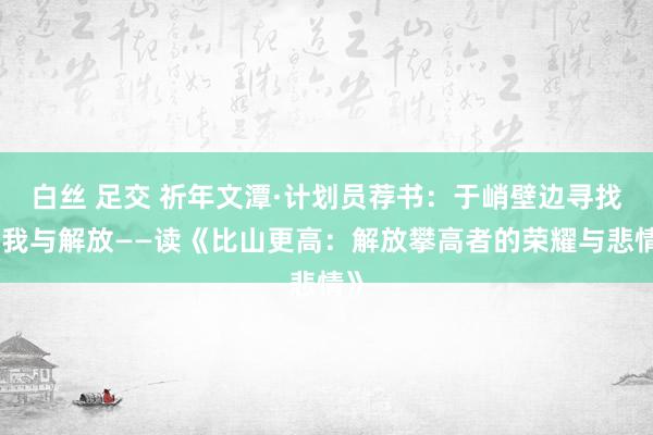 白丝 足交 祈年文潭·计划员荐书：于峭壁边寻找自我与解放——读《比山更高：解放攀高者的荣耀与悲情》