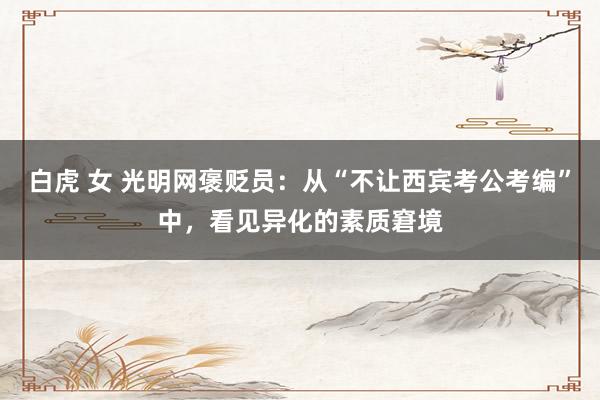 白虎 女 光明网褒贬员：从“不让西宾考公考编”中，看见异化的素质窘境