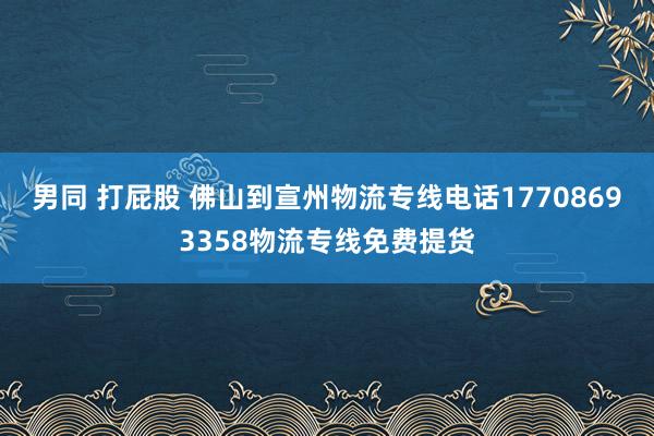 男同 打屁股 佛山到宣州物流专线电话17708693358物流专线免费提货