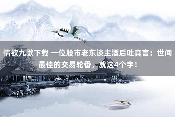 情欲九歌下载 一位股市老东谈主酒后吐真言：世间最佳的交易轮番，就这4个字！