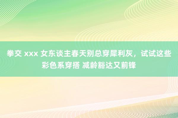 拳交 xxx 女东谈主春天别总穿犀利灰，试试这些彩色系穿搭 减龄豁达又前锋