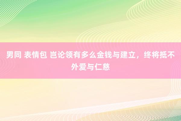 男同 表情包 岂论领有多么金钱与建立，终将抵不外爱与仁慈