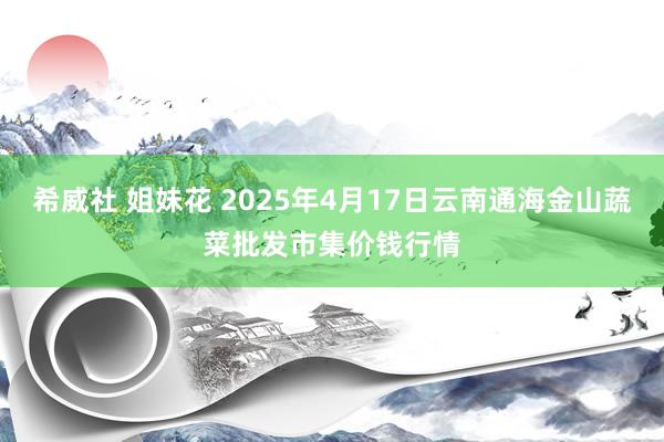 希威社 姐妹花 2025年4月17日云南通海金山蔬菜批发市集价钱行情