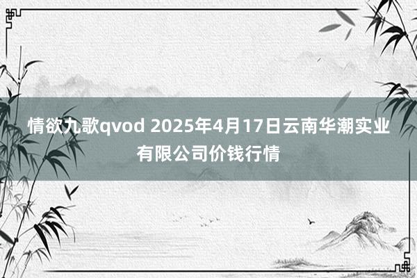 情欲九歌qvod 2025年4月17日云南华潮实业有限公司价钱行情