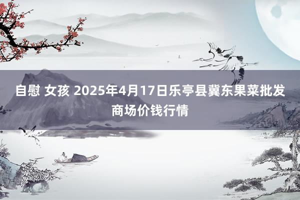 自慰 女孩 2025年4月17日乐亭县冀东果菜批发商场价钱行情