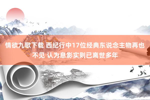 情欲九歌下载 西纪行中17位经典东说念主物再也不见 认为息影实则已离世多年