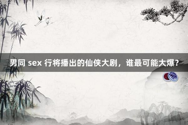 男同 sex 行将播出的仙侠大剧，谁最可能大爆？