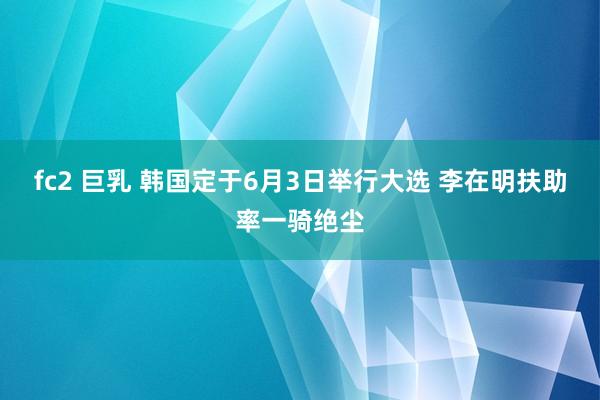 fc2 巨乳 韩国定于6月3日举行大选 李在明扶助率一骑绝尘