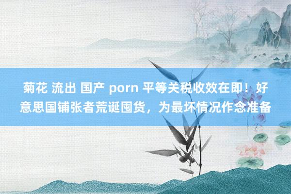 菊花 流出 国产 porn 平等关税收效在即！好意思国铺张者荒诞囤货，为最坏情况作念准备