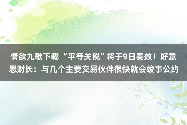 情欲九歌下载 “平等关税”将于9日奏效！好意思财长：与几个主要交易伙伴很快就会竣事公约