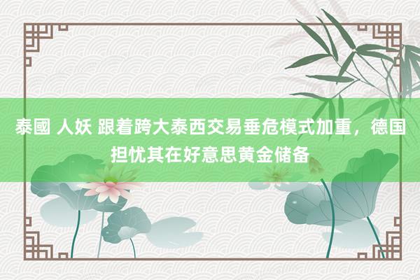 泰國 人妖 跟着跨大泰西交易垂危模式加重，德国担忧其在好意思黄金储备