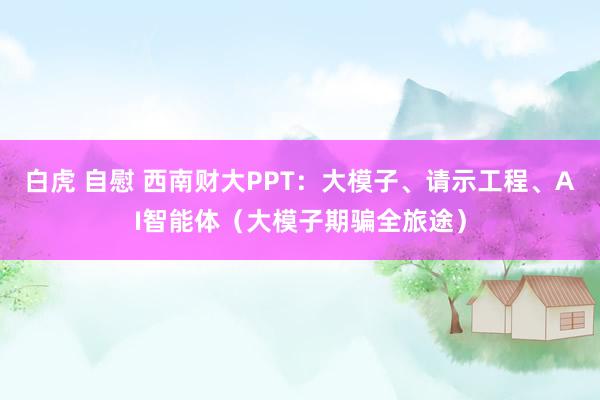 白虎 自慰 西南财大PPT：大模子、请示工程、AI智能体（大模子期骗全旅途）