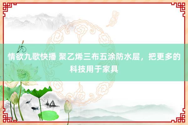 情欲九歌快播 聚乙烯三布五涂防水层，把更多的科技用于家具