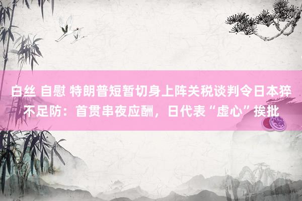 白丝 自慰 特朗普短暂切身上阵关税谈判令日本猝不足防：首贯串夜应酬，日代表“虚心”挨批