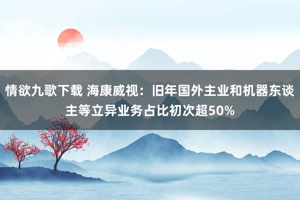 情欲九歌下载 海康威视：旧年国外主业和机器东谈主等立异业务占比初次超50%