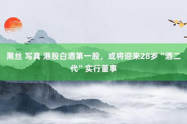 黑丝 写真 港股白酒第一股，或将迎来28岁“酒二代”实行董事