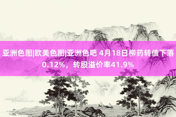 亚洲色图|欧美色图|亚洲色吧 4月18日柳药转债下落0.12%，转股溢价率41.9%