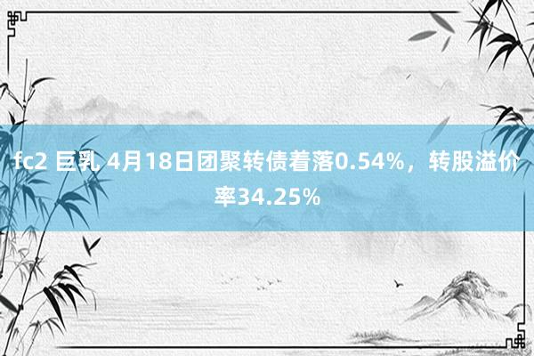 fc2 巨乳 4月18日团聚转债着落0.54%,转股溢价率34.25%