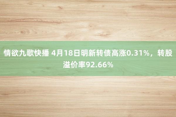 情欲九歌快播 4月18日明新转债高涨0.31%，转股溢价率92.66%