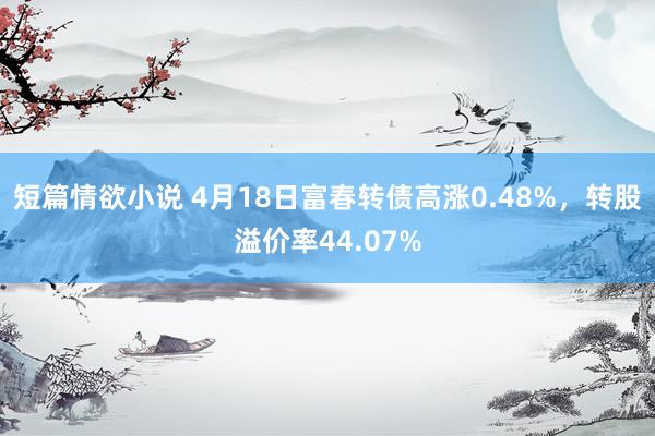 短篇情欲小说 4月18日富春转债高涨0.48%，转股溢价率44.07%