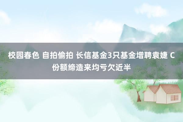 校园春色 自拍偷拍 长信基金3只基金增聘袁婕 C份额缔造来均亏欠近半