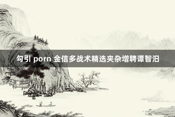 勾引 porn 金信多战术精选夹杂增聘谭智汨