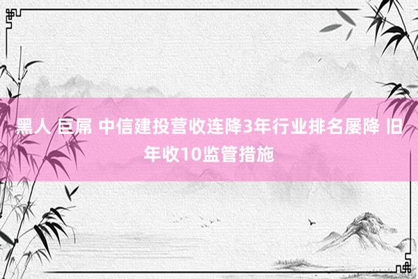 黑人 巨屌 中信建投营收连降3年行业排名屡降 旧年收10监管措施