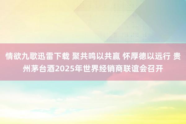 情欲九歌迅雷下载 聚共鸣以共赢 怀厚德以远行 贵州茅台酒2025年世界经销商联谊会召开
