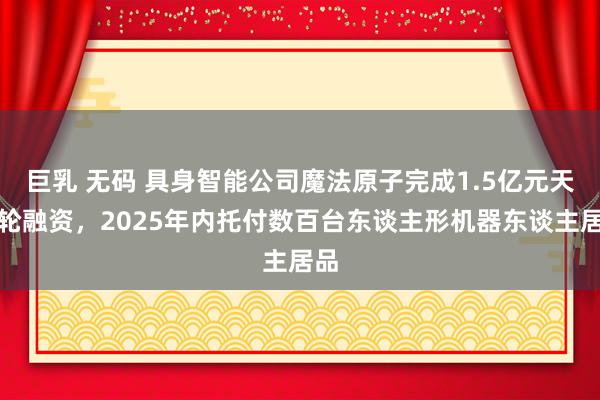 巨乳 无码 具身智能公司魔法原子完成1.5亿元天神轮融资，2025年内托付数百台东谈主形机器东谈主居品