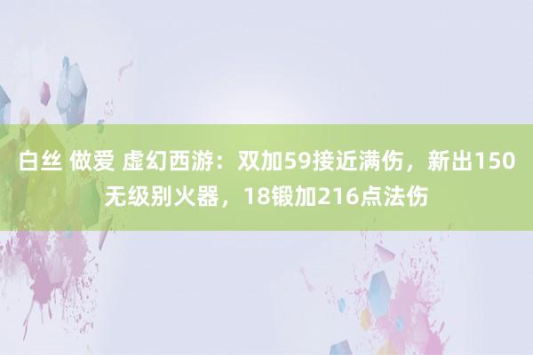 白丝 做爱 虚幻西游：双加59接近满伤，新出150无级别火器，18锻加216点法伤