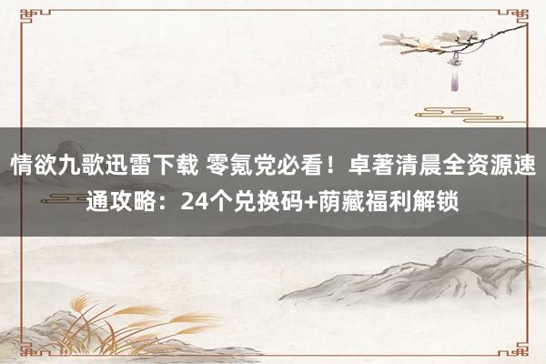 情欲九歌迅雷下载 零氪党必看！卓著清晨全资源速通攻略：24个兑换码+荫藏福利解锁