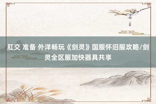 肛交 准备 外洋畅玩《剑灵》国服怀旧服攻略/剑灵全区服加快器具共享