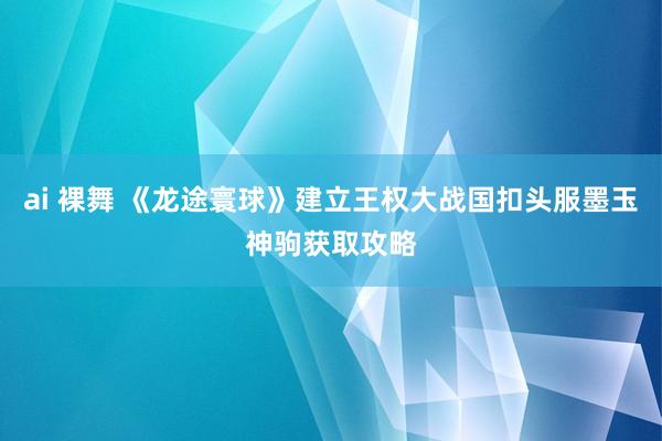 ai 裸舞 《龙途寰球》建立王权大战国扣头服墨玉神驹获取攻略