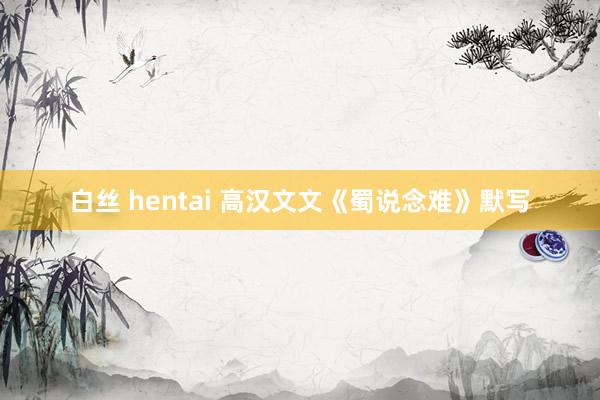 白丝 hentai 高汉文文《蜀说念难》默写