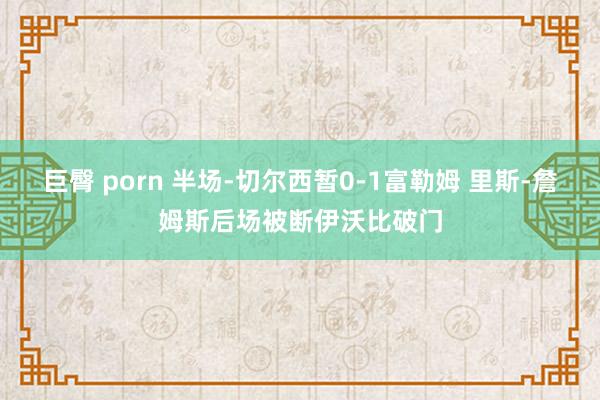 巨臀 porn 半场-切尔西暂0-1富勒姆 里斯-詹姆斯后场被断伊沃比破门