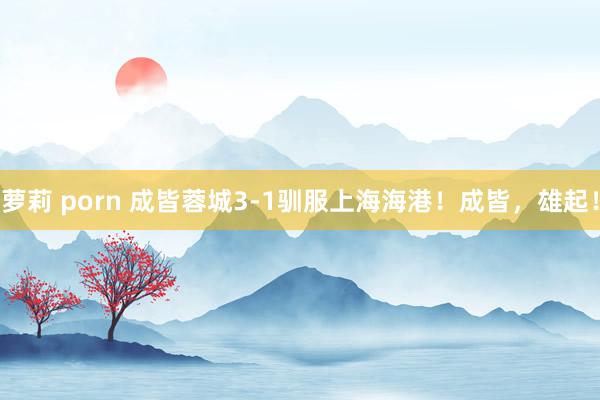 萝莉 porn 成皆蓉城3-1驯服上海海港！成皆，雄起！