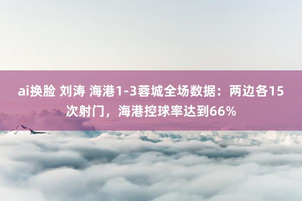 ai换脸 刘涛 海港1-3蓉城全场数据：两边各15次射门，海港控球率达到66%