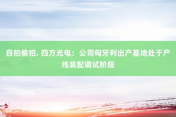 自拍偷拍. 四方光电：公司匈牙利出产基地处于产线装配调试阶段